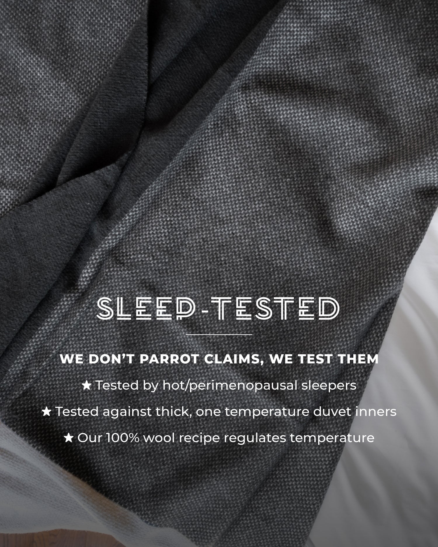 100% Pure Wool Blanket. We don’t parrot claims, we test them. Tested by hot/perimenopausal sleepers. Tested against thick, one temperature duvet inners. Our 100% wool recipe regulates temperature